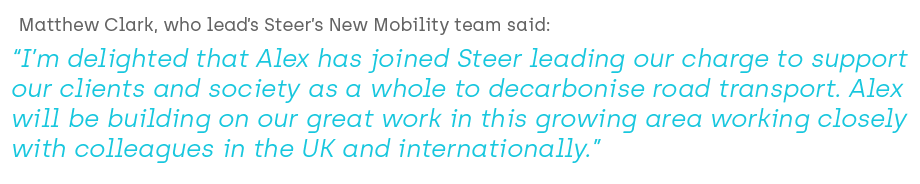 Matthew Clark, who lead’s Steer’s New Mobility team said, “I’m delighted that Alex has joined Steer leading our charge to support our clients and society as a whole to decarbonise road transport. Alex will be building on our great work in this growing area working closely with colleagues in the UK and internationally.”