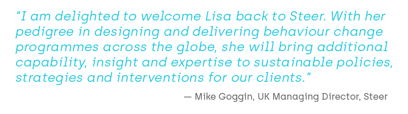 I am delighted to welcome Lisa back to Steer. With her pedigree in designing and delivering behaviour change programmes across the globe, she will bring additional capability, insight and expertise to sustainable policies, strategies and interventions for our clients. Mike Goggin, UK MD